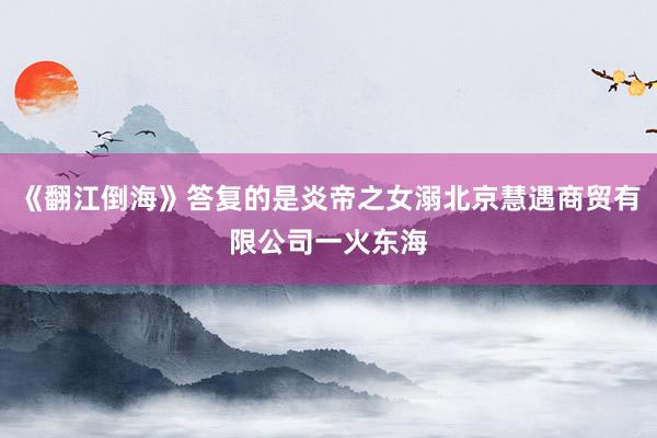 《翻江倒海》答复的是炎帝之女溺北京慧遇商贸有限公司一火东海