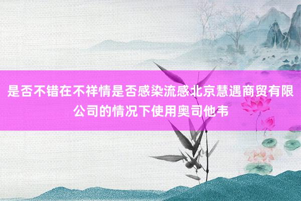 是否不错在不祥情是否感染流感北京慧遇商贸有限公司的情况下使用奥司他韦
