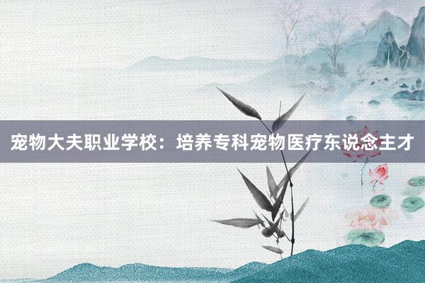 宠物大夫职业学校：培养专科宠物医疗东说念主才